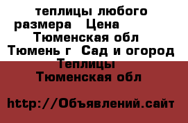 теплицы любого размера › Цена ­ 6 000 - Тюменская обл., Тюмень г. Сад и огород » Теплицы   . Тюменская обл.